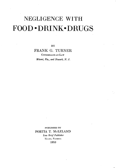 handle is hein.beal/neglifodu0001 and id is 1 raw text is: 





     NEGLIGENCE WITH


FOOD -DRINK-DRUGS





                  BY

          FRANK G. TURNER
             COUNSELLOR-AT-LAW
           Miami, Fla., and Newark, N. J.























               PUBLISHED BY
          PORTIA T. McLEIAND
              Law Bribf Publisher
              NIIAMI, FLORTDA
                 1933


