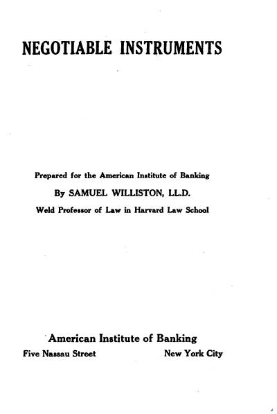 handle is hein.beal/negosinmt0001 and id is 1 raw text is: 



NEGOTIABLE INSTRUMENTS











  Prepared for the American Institute of Banking

      By SAMUEL WILLISTON, LL.D.
   Weld Professor of Law in Harvard Law School











     American Institute of Banking
Five Nassau Street          New York City


