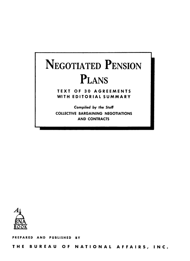 handle is hein.beal/negpenpl0001 and id is 1 raw text is: BNA
BOOK
PREPARED AND PUBLISHED BY

THE BUREAU OF NATIONAL AFFAIRS, INC.

NEGOTIATED PENSION
PLANS
TEXT OF 30 AGREEMENTS
WITH EDITORIAL SUMMARY
Compiled by the Staff
COLLECTIVE BARGAINING NEGOTIATIONS
AND CONTRACTS


