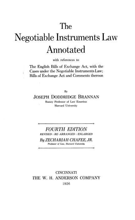 handle is hein.beal/neinstruman0001 and id is 1 raw text is: 




                     The

Negotiable Instruments Law


               Annotated

                  with references to
       The English Bills of Exchange Act, with the
       Cases under the Negotiable Instruments Law;
       Bills of Exchange Act and Comments thereon


                        By
         JOSEPH DODDRIDGE BRANNAN
               Bussey Professor of Law Emeritus
                   Harvard University




               FOURTH EDITION
            REVISED: RE-ARRANGED: ENLARGED
            By ZECHARIAH CHAFEE, JR.
                Professor of Law, Harvard University





                   CINCINNATI
        'HE W. H. ANDERSON COMPANY
                       1926


