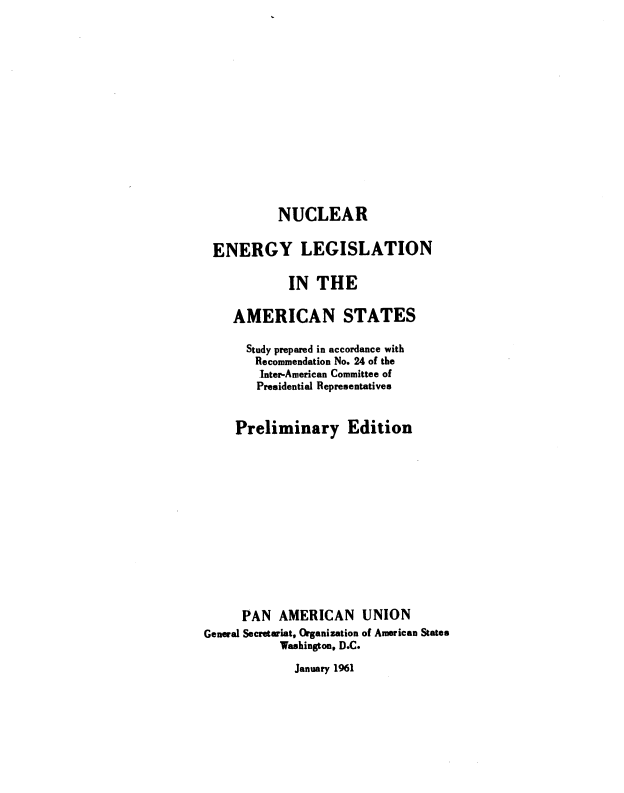 handle is hein.beal/nelamst0001 and id is 1 raw text is: 
















           NUCLEAR


 ENERGY LEGISLATION

            IN  THE

    AMERICAN STATES

      Study prepared in accordance with
      Recommendation No. 24 of the
        Inter-American Committee of
        Presidential Representatives


     Preliminary Edition














     PAN   AMERICAN UNION
General Secretariat, Organization of American States
           Washington, D.C.


January 1961


