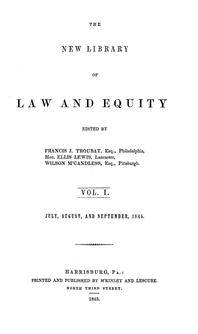 handle is hein.beal/nelile0001 and id is 1 raw text is: 


THE


             NEW   LIBRARY




                     OF





LAW AND EQUITY



                  EDITED BY



        FRANCIS J. TROUBAT, Esq., Philadelphia,
        Hon. ELLIS LEWIS, Lancaster,
        WILSON M'CANDLESS, Esq., Pittsburgh.





                  VOL.  I.



        JULY, AUGUST, AND SEPTEMBER, 1845.









              HARRISBURG, PA.:
    PRINTED AND PUBLISHED BY M'KINLEY AND LESCURE.
              NORTH THIRD STREET.

                    1845.


