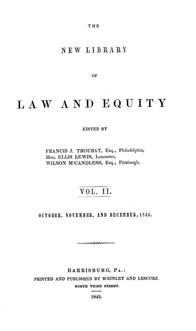 handle is hein.beal/nelile0002 and id is 1 raw text is: 



THE


             NEW LIBRARY



                     OF





LAW AND EQUITY



                   EDITED BY



        FRANCIS J. TROUBAT, Esq., Philadelphia,
        Hon. ELLIS LEWIS, Lancaster,
        WILSON M'CANDLESS, Esq., Pittsburgh.





                  VOL.  II.



      OCTOBER, NOVEMBER, AND DECEMBER, 1845.










              HARRISBURG,  PA.:
     PRINTED AND PUBLISHED BY M'KINLEY AND LESCURE.
                NORTH THIRD STREET.

                     1845.


