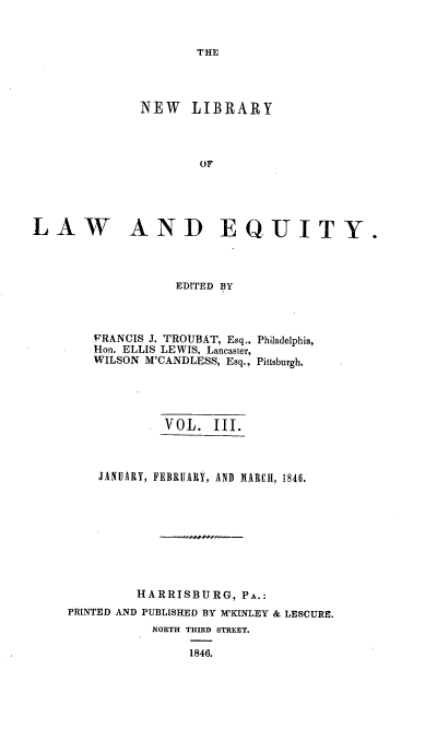handle is hein.beal/nelile0003 and id is 1 raw text is: 


THE


              NEW LIBRARY




                      OF





LAW AND EQUITY.




                   EDITED BY


FRANCIS J. TROUBAT, Esq.,
Hon. ELLIS LEWIS, Lancaster,
WILSON M'CANDLESS, Esq.,


Philadelphia,

Pittsburgh.


             VOL.  III.



    JANUARY, FEBRUARY, AND MARCH, 1846.









         HARRISBURG,   PA.:
PRINTED AND PUBLISHED BY M'KINLEY & LESCURE.
           NORTH THIRD STREET.

                1846.


