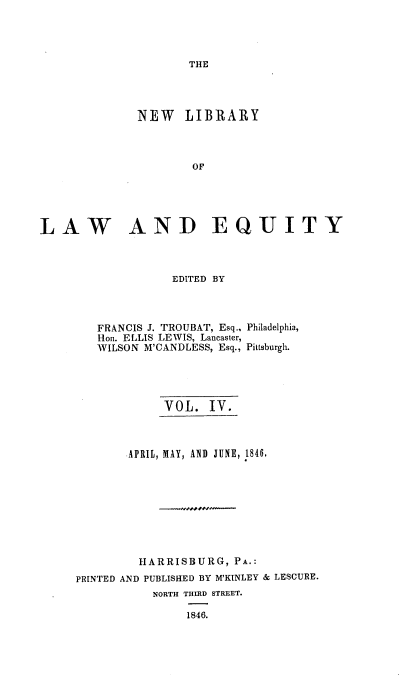 handle is hein.beal/nelile0004 and id is 1 raw text is: 




THE


              NEW LIBRARY



                      OF





LAW AND EQUITY


EDITED BY


FRANCIS J. TROUBAT, Esq.,
Hon. ELLIS LEWIS, Lancaster,
WILSON M'CANDLESS, Esq.,


Philadelphia,

Pittsburgh.


            VOL.   IV.



       APRIL, MAY, AND JUNE, 1846.









         HARRISBURG,  PA.:
PRINTED AND PUBLISHED BY M'KINLEY & LESCURE.
           NORTH THIRD STREET.

                1846.


