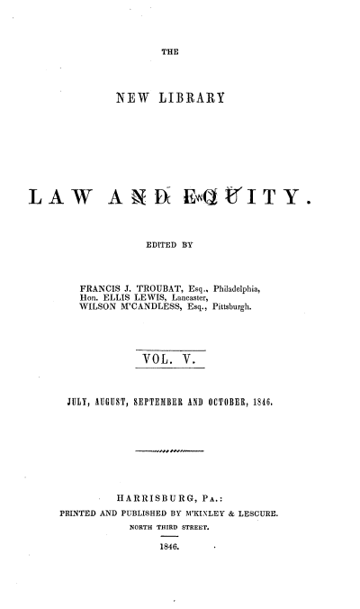 handle is hein.beal/nelile0005 and id is 1 raw text is: 



THE


               NEW LIBRARY










LAW    A N D EUt ITY.



                    EDITED BY


FRANCIS J. TROUBAT, Esq.,
Hon. ELLIS LEWIS, Lancaster,
WILSON M'CANDLESS, Esq.,


Philadelphia,

Pittsburgh.


              VOL.   V.



 JULY, AUGUST, SEPTEMBER AND OCTOBER, 1846.









          HARRISBURG,   PA.:
PRINTED AND PUBLISHED BY M'KINLEY & LESCURE.
            NORTH THIRD STREET.

                 1846.


