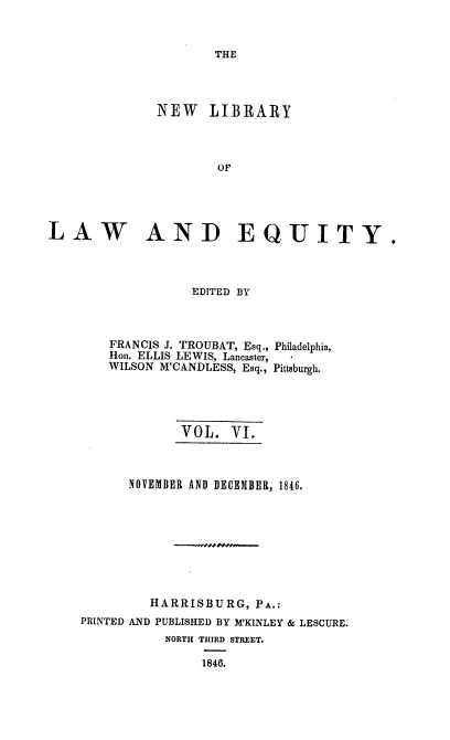 handle is hein.beal/nelile0006 and id is 1 raw text is: 



THE


              NEW LIBRARY



                      OF





LAW AND EQUITY.


EDITED BY


FRANCIS J. TROUBAT, Esq.,
Hon. ELLIS LEWIS, Lancaster,
WILSON M'CANDLESS, Esq.,


Philadelphia,

Pittsburgh.


             VOL.  VI.



      NOVEMBER AND DECEMBER, 1846.









         HARRISBURG,  PA.:
PRINTED AND PUBLISHED BY M'KINLEY & LESCURE.
           NORTH THIRD STREET.

                1846.


