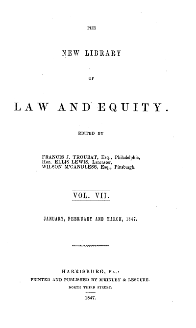 handle is hein.beal/nelile0007 and id is 1 raw text is: 



THE


              NEW LIBRARY



                      OF





LAW AND EQUITY.


              EDITED BY



   FRANCIS J. TROUBAT, Esq., Philadelphia,
   Hon. ELLIS LEWIS, Lancaster,
   WILSON M'CANDLESS, Esq., Pittsburgh.





            VOL.   VII.



    JANUARY, FEBRUARY AND MARCh, 1847.









         HARRISBURG,   PA.:
PRINTED AND PUBLISHED BY M'KINLEY & LESCURE.
           NORTH THIRD STREET.

                1847.


