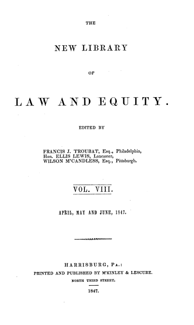 handle is hein.beal/nelile0008 and id is 1 raw text is: 


THE


           NEW LIBRARY



                     OF





LAW AND EQJITY.


EDITED BY


FRANCIS J. TROUBAT, Esq.,
Hon. ELLIS LEWIS, Lancaster,
WILSON M'CANDLESS, Esq.,


Philadelphia,

Pittsburgh.


           VOL.  VIII.



       APRIL, MAY AND JUNE, 1847.




            -I-..,.---




         HARRISBURG,  PA.:
PRINTED AND PUBLISHED BY M'KINLEY & LESCURE.
           NORTH THIRD STREET.

                1847.



