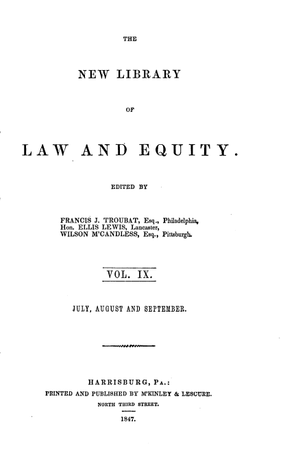 handle is hein.beal/nelile0009 and id is 1 raw text is: 



THE


           NEW LIBRARY



                     OF





LAW AND EQUITY.


             EDITED BY



   FRANCIS J. TROUBAT, Esq., Philadelphia,
   Hon. ELLIS LEWIS, Lancaster,
   WILSON M'CANDLESS, Esq., Pittsburgh.




            VOL.   IX.



      JULY, AUGUST AND SEPTEMBER.









         HARRISBURG,  PA.:
PRINTED AND PUBLISHED BY MKINLEY & LESCURE.
           NORTH THIRD STREET.

               1847.


