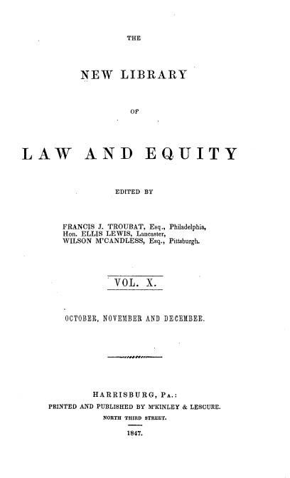 handle is hein.beal/nelile0010 and id is 1 raw text is: 



THE


           NEW LIBRARY



                     OF





LAW AND EQUITY



                  EDITED BY


   FRANCIS J. TROUBAT, Esq., Philadelphia,
   Hon. ELLIS LEWIS, Lancaster,
   WILSON M'CANDLESS, Esq., Pittsburgh.





             VOL.  X.



   OCTOBER, NOVEMBER AND DECEMBER.









         HARRISBURG,  PA.:
PRINTED AND PUBLISHED BY M'KINLEY & LESCURE.
           NORTH THIRD STREET.

               1847.


