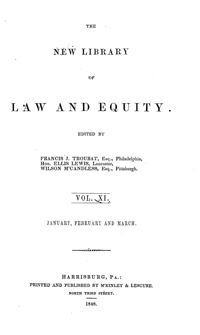 handle is hein.beal/nelile0011 and id is 1 raw text is: 



THE


            N.EW   LIBRARY



                     OF





LAW AND EQUITY.


EDITED BY


FRANCIS J. TROUBAT, Esq.,
Hon. ELLIS LEWIS, Lancaster,
WILSON M'CANDLESS, Esq.,


Philadelphia,

Pittsburgh.


             VOL.   I;



     JANUARY, FEBRUARY ANI) MARCH.









         HARRISBURG,  PA.:
PRINTED AND PUBLISHED BY M'KINLEY & LESCURE.
           NORTH THIRD STREET.

                1848.


