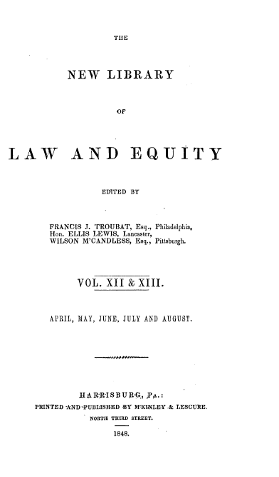 handle is hein.beal/nelile0012 and id is 1 raw text is: 



THE


            NEW LIBRARY



                     OF





LAW AND EQUITY


             EDITED BY




   FRANCIS J. TROUBAT, Esq., Philadelphia,
   Hon. ELLIS LEWIS, Lancaster,
   WILSON M'CANDLESS, Esq., Pittsburgh.





        VOL.  XII  & XIII.



   APRIL, MAY, JUNE, JULY AND AUGUST.









         IIA R-ISBURG, P-a.:
PRINTED AND -PUBLISHED BY M'KINLEY & LESCURE.
           NORTH THIRD STREET.

                1848.


