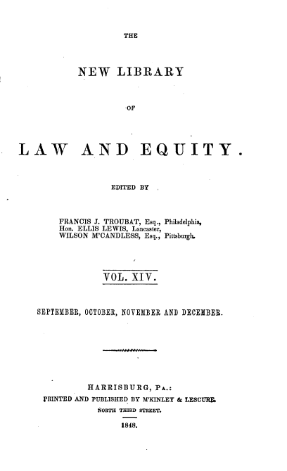 handle is hein.beal/nelile0014 and id is 1 raw text is: 



THE


            NEW LIBRARY



                     OF





LAW AND EQUITY.


               EDITED BY



    FRANCIS J. TROUBAT, Esq., Philadelphia,
    Hon. ELLIS LEWIS, Lancaster,
    WILSON M'CANDLESS, Esq., Pittsburgh.





             VOL.  XIV.



SEPTEMBER, OCTOBER, NOVEMBER AND DECEMBER.









          HARRISBURG,  PA.:
 PRINTED AND PUBLISHED BY M'KINLEY & LESCUR
            NORTH THIRD STREET.

                 1848.


