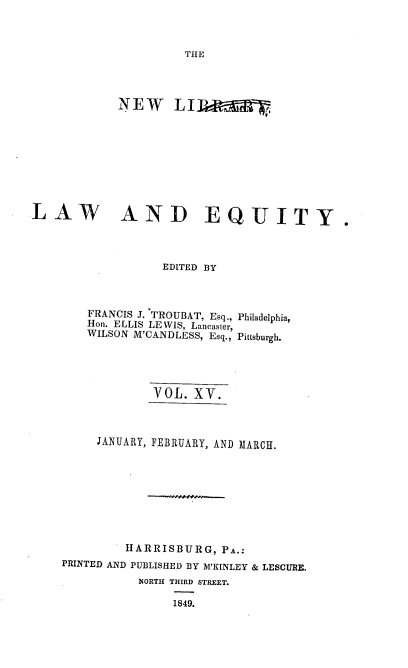 handle is hein.beal/nelile0015 and id is 1 raw text is: 



THE


LAW


AND EQUITY.


              EDITED BY



    FRANCIS J. TROUBAT, Esq., Philadelphia,
    Hon. ELLIS LEWIS, Lancaster,
    WILSON M'CANDLESS, Esq., Pittsburgh.





             VOL. XV.



     JANUARY, FEBRUARY, AND MARCH.









         HARRISBURG,  PA.:
PRINTED AND PUBLISHED BY M'KINLEY & LESCURE.
           NORTH THIRD STREET.

                1849.


NEW LI


