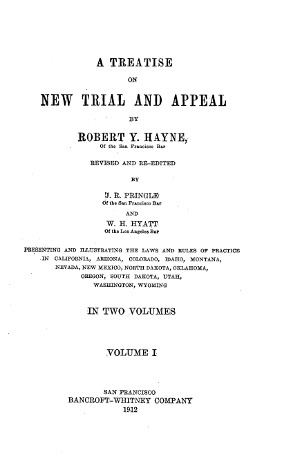 handle is hein.beal/netriapl0001 and id is 1 raw text is: 








                A TREATISE

                       ON


    NEW TRIAL AND APPEAL

                        BY


            ROBERT Y. HAYNE,,
                 Of the San Francisco Bar

               REVISED AND RE-EDITED

                        BY

                  I. R. PRINGL]J
                  Of the San Francisco Bar
                       AND
                   W. H. HYATT
                   Of the Los Angeles Bar


PRESENTING AND ILLUSTRATING THE LAWS AND RULES OF PRACTICE
    IN CALIFORNIA, ARIZONA, COLORADO, IDAHO, MONTANA,
       NEVADA, NEW MEXICO, NORTH DAKOTA, OKLAHOMA,
             OREGON, SOUTH DAKOTA, UTAH,
                WASHINGTON, WYOMING



              IN TWO VOLUMES





                   VOLUME I





                   SAN FRANCISCO
          BANCROFT-WHITNEY COMPANY
                      19,12


