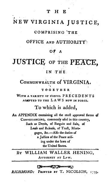 handle is hein.beal/nevajus0001 and id is 1 raw text is: 

THE


NEW VIRGINIA JUSTICE,

          COMPRISING THE

      OFFICE   AND AUTHORITY

                OF   A


 JUSTICE OF THE PEA

               IN  THE:

    COMMONWEALTH of   VIRGINIAi

             TOGETHER
  WITH A VARIETY OF VSEFUL PRECEDENTS
     ADAPTED TO THE L A W S NOW IN FORCE.

          To -which is added,

An APPENDIX containing all the noft approved forms 4f
    CONvEYANcING, commonly ufed in this country,
      Such as Deeds, of Bargain and Sale, of
        Leafe and Releafe, of Truft, Mort-
          gages, &c.-Alfo the duties of
          a Juftice of the Peace arif-
             ing under the laws of
             the United States.

  By  WILLIAM   WALLER HENING,
            ATTORNEY AT LPw.


AICIMOND:  PRINTED BY T. NICOLSON, 19?.



