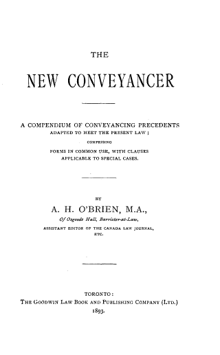 handle is hein.beal/newconcer0001 and id is 1 raw text is: THE

NEW CONVEYANCER
A COMPENDIUM OF CONVEYANCING PRECEDENTS
ADAPTED TO MEET THE PRESENT LAW;
COMPRISING
FORMS IN COMMON USE, WITH CLAUSES
APPLICABLE TO SPECIAL CASES.
BY
A. H. O'BRIEN, M.A.,
Of Osgoode Hall, Barister-at-Law,
ASSISTANT EDITOR OF THE CANADA LAW JOURNAL,
ETC.

TORONTO:
THE GOODWIN LAW BOOK AND PUBLISHING COMPANY (LTD.)
1893*


