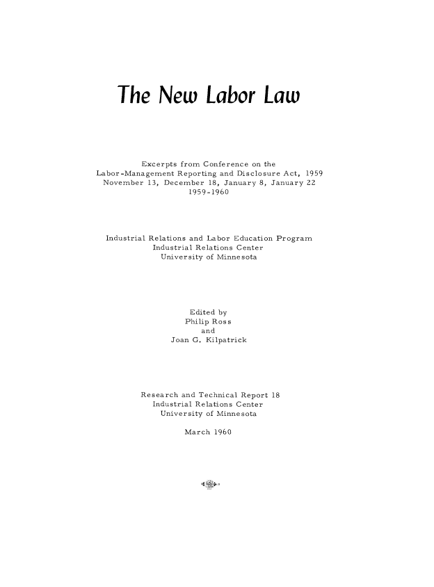 handle is hein.beal/newlablaw0001 and id is 1 raw text is: The New Labor Law
Excerpts from Conference on the
Labor-Management Reporting and Disclosure Act, 1959
November 13, December 18, January 8, January 22
1959-1960
Industrial Relations and Labor Education Program
Industrial Relations Center
University of Minnesota
Edited by
Philip Ross
and
Joan G. Kilpatrick
Research and Technical Report 18
Industrial Relations Center
University of Minnesota
March 1960


