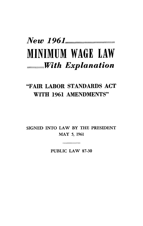 handle is hein.beal/newmwaf0001 and id is 1 raw text is: New 1961
MINIMUM WAGE LAW
.With Explanation
FAIR LABOR STANDARDS ACT
WITH 1961 AMENDMENTS
SIGNED INTO LAW BY THE PRESIDENT
MAY 5, 1961

PUBLIC LAW 87-30


