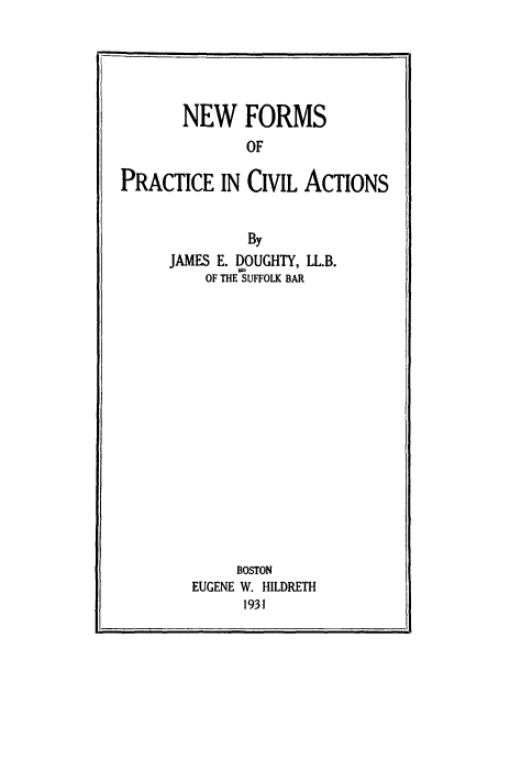 handle is hein.beal/nfoprcvat0001 and id is 1 raw text is: 





       NEW FORMS
              OF

PRACTICE   IN CIVIL  ACTIONS


         By
JAMES E. DOUGHTY, LL.B.
    OF THE SUFFOLK BAR

















        BOSTON
   EUGENE W. HILDRETH
        1931


i,


