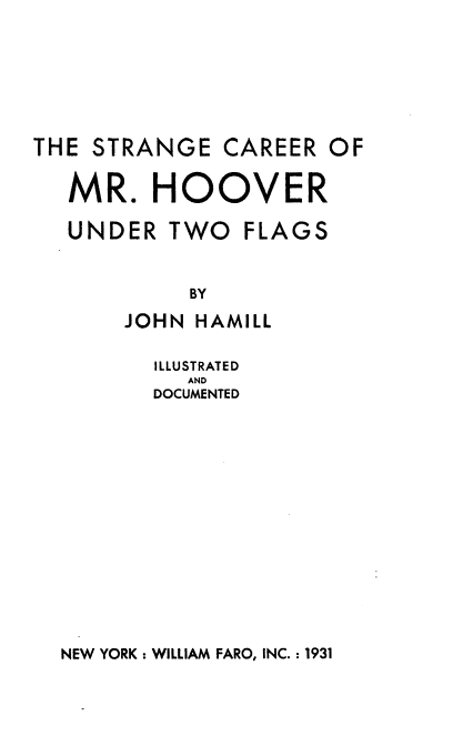 handle is hein.beal/ngecaremr0001 and id is 1 raw text is: THE STRANGE CAREER OF

MR

HOOVER

.

UNDER TWO FLAGS
BY
JOHN HAMILL

ILLUSTRATED
AND
DOCUMENTED

NEW YORK: WILLIAM FARO, INC. : 1931


