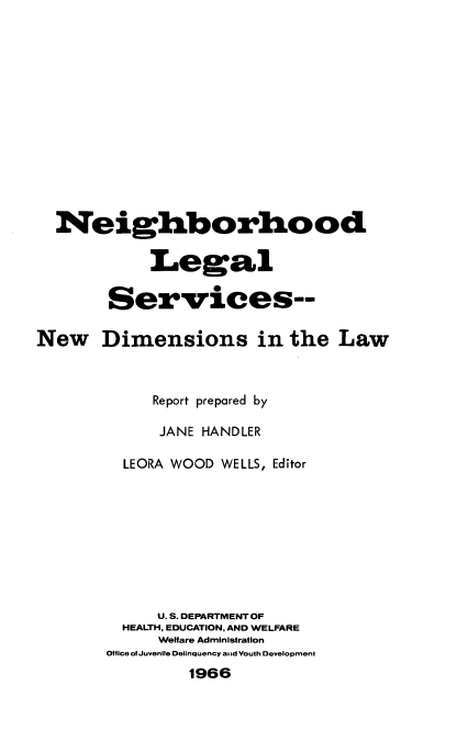 handle is hein.beal/nglgsrv0001 and id is 1 raw text is: 













  Neighborhood

            Legal

        Services--

New Dimensions in the Law



             Report prepared by

             JANE HANDLER

         LEORA WOOD WELLS, Editor









             U.S. DEPARTMENT OF
         HEALTH, EDUCATION, AND WELFARE
             Welfare Administration
       Office ofJuvenlle Delinquency amid Youth Development
                1966


