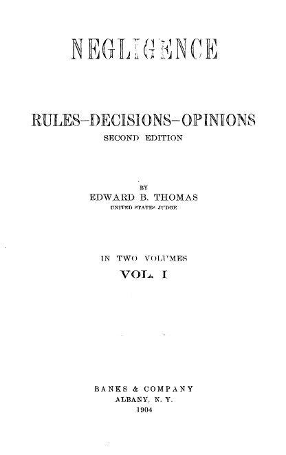 handle is hein.beal/nglirudcop0001 and id is 1 raw text is: 





     NEG1TGENCE







RULES-DECISIONS- OPINIONS

          SECOND EDITION





               BY
        EDWARD B. THOMAS
           UNITED STATES JUDGE





         IN TWO VOLUMES

            VOL.  I













        BANKS & COMPANY
           ALBANY, N. Y.
              1904


