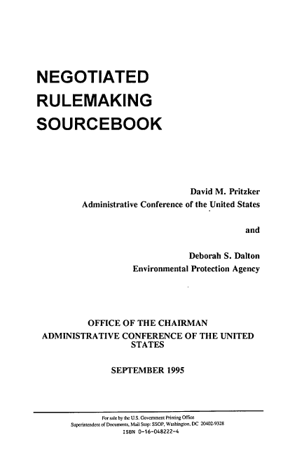 handle is hein.beal/ngrms0001 and id is 1 raw text is: 






NEGOTIATED

RULEMAKING

SOURCEBOOK






                                David M. Pritzker
          Administrative Conference of the United States


                                            and


                                Deborah S. Dalton
                    Environmental Protection Agency





           OFFICE OF THE CHAIRMAN
 ADMINISTRATIVE CONFERENCE OF THE UNITED
                    STATES


                SEPTEMBER 1995


       For sale by the U.S. Government Printing Office
Superintendent of Documents, Mail Stop: SSOP, Washington, DC 20402-9328
           ISBN 0-16-048222-4



