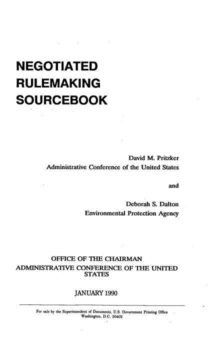 handle is hein.beal/ngrmsbk0001 and id is 1 raw text is: 








NEGOTIATED

RULEMAKING

SOURCEBOOK







                              David M. Pritzker
        Administrative Conference of the United States


                                         and

                              Deborah S. Dalton
                   Environmental Protection Agency


          OFFICE OF THE CHAIRMAN
ADMINISTRATIVE CONFERENCE OF THE UNITED
                   STATES

                JANUARY 1990

      For sale by the Superintendent of Documents, U.S. Government Printing Office
                  Washington, D.C. 20402


