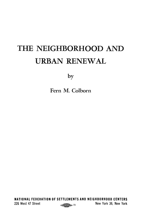 handle is hein.beal/ngurbrnwl0001 and id is 1 raw text is: 






THE NEIGHBORHOOD AND

      URBAN RENEWAL

                  by

            Fern M. Colborn


NATIONAL FEDERATION OF SETTLEMENTS AND NEIGHBORHOOD CENTERS
226 West 47 Street A 72      New York 36, New York


