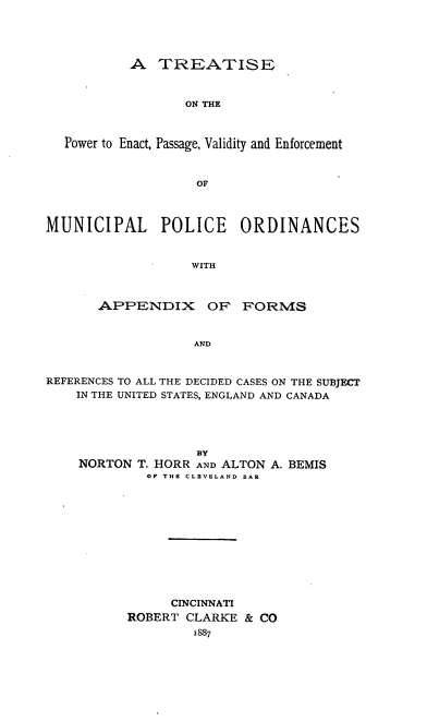 handle is hein.beal/nheerctva0001 and id is 1 raw text is: A TREATISE
ON THE
Power to Enact, Passage, Validity and Enforcement
OF
MUNICIPAL POLICE ORDINANCES
WITH
APPENDIX OR FORMS
AND
REFERENCES TO ALL THE DECIDED CASES ON THE SUBJECT
IN THE UNITED STATES, ENGLAND AND CANADA
BY
NORTON T. HORR AND ALTON A. BEMIS
OF THE CLEVELAND BAR
CINCINNATI
ROBERT CLARKE & CO
1887


