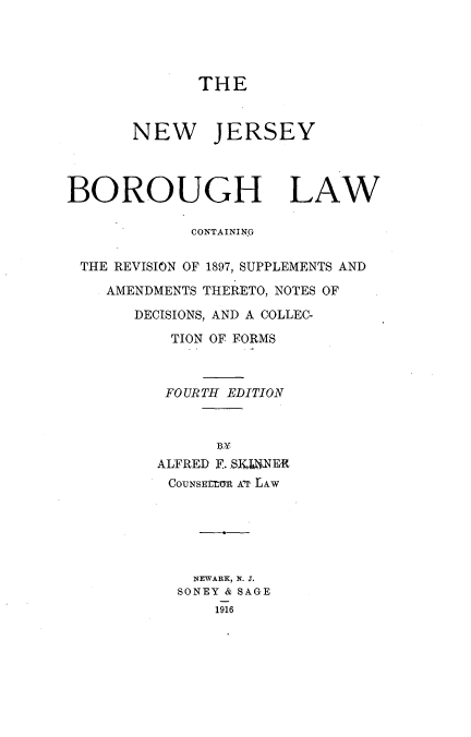 handle is hein.beal/njborol0001 and id is 1 raw text is: 




              THE


       NEW JERSEY



BOROUGH LAW

             CONTAININ G

 THE REVISION OF 1897, SUPPLEMENTS AND

    AMENDMENTS THERETO, NOTES OF

       DECISIONS, AND A COLLEC-

           TION OF FORMS



           FOURTH EDITION




         ALFRED F. SKJaNER
           COUNSErro AT LAW






             NEWARK, N. J.
             SONEY & SAGE
               1916


