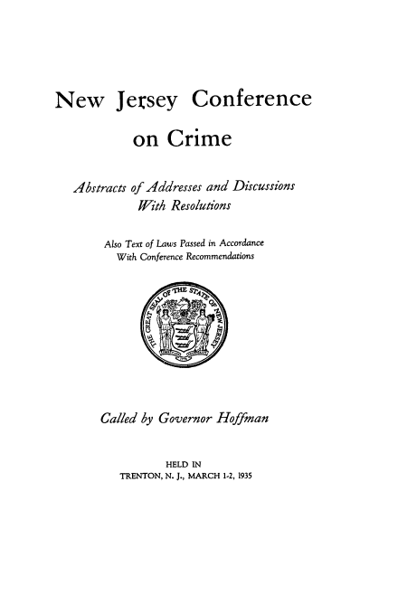 handle is hein.beal/njccaad0001 and id is 1 raw text is: 





Jersey Conference


on   Crime


Abstracts


of Addresses and Discussions
With  Resolutions


Also Text of Laws Passed in Accordance
   With Conference Recommendations









Called by Governor Hoffman


          HELD IN
   TRENTON, N. J., MARCH 1-2, 1935


New


