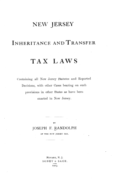 handle is hein.beal/njihtc0001 and id is 1 raw text is: NEW JERSEY
INHERITANCE AND TRANSFER
TAX LAWS
Containing all New Jersey Statutes and Reported
Decisions, with other Cases bearing on such
provisions in other States as have been
enacted in New Jersey.
BY
JOSEPH F. RANDOLPH
OF THE NEW JERSEY BAR.
NEWARK, N. J.
SONEY & SAGE.
1913.


