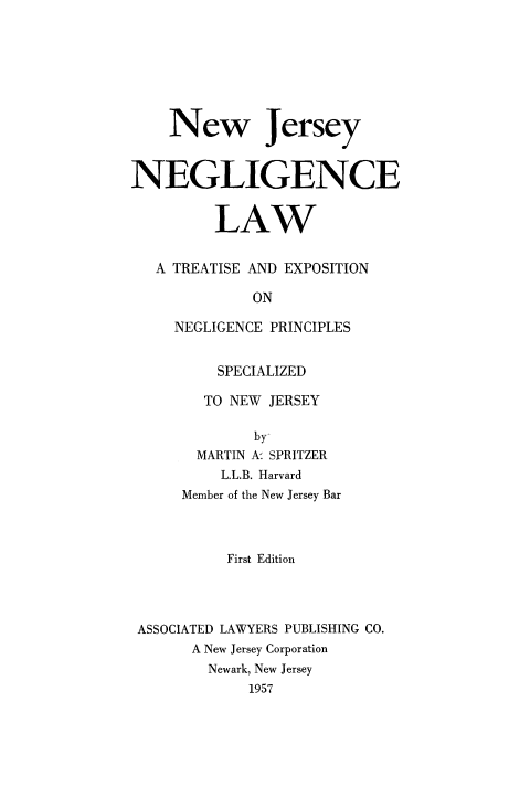 handle is hein.beal/njneglaw0001 and id is 1 raw text is: New Jersey
NEGLIGENCE
LAW
A TREATISE AND EXPOSITION
ON
NEGLIGENCE PRINCIPLES
SPECIALIZED
TO NEW JERSEY
by
MARTIN A' SPRITZER
L.L.B. Harvard
Member of the New Jersey Bar
First Edition
ASSOCIATED LAWYERS PUBLISHING CO.
A New Jersey Corporation
Newark, New Jersey
1957


