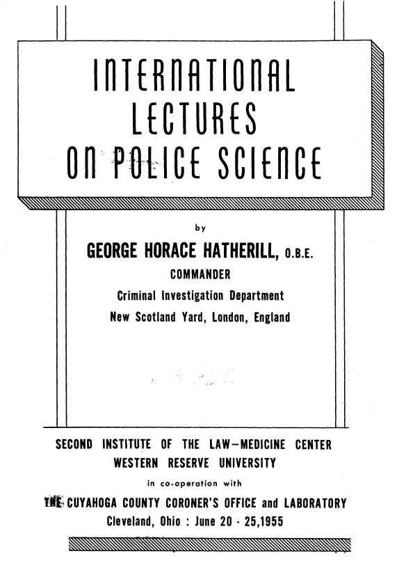 handle is hein.beal/nlecposi0001 and id is 1 raw text is: 




       IflTER RlR TIl 0 rHL


             LE CTUR         S


     OnPifU-1CE SCIEnCE


                      by

      GEORGE HORACE HATHERILL, O.B.E.
                  COMMANDER
           Criminal Investigation Department
           New Scotland Yard, London, England







  SECOND INSTITUTE OF THE LAW-MEDICINE CENTER
          WESTERN RESERVE UNIVERSITY
               in co-operation with
WKt CUYAHOGA COUNTY CORONER'S OFFICE and LABORATORY
         Cleveland, Ohio : June 20 - 25,1955


.........  P


