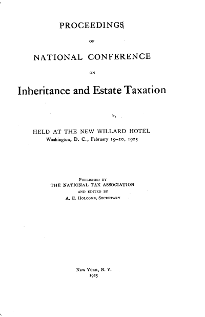 handle is hein.beal/nlgset0001 and id is 1 raw text is: 




       PROCEEDINGS


               OF



NATIONAL CONFERENCE


               ON


Inheritance and Estate Taxation








    HELD AT THE NEW WILLARD HOTEL
        Washington, D. C., February 19-2o, 1925








                PUBLISHED BY
         THE NATIONAL TAX ASSOCIATION
                AND EDITED BY
             A. E. HOLCOMB, SECRETARY


NEw YORK, N. Y.
    1925


