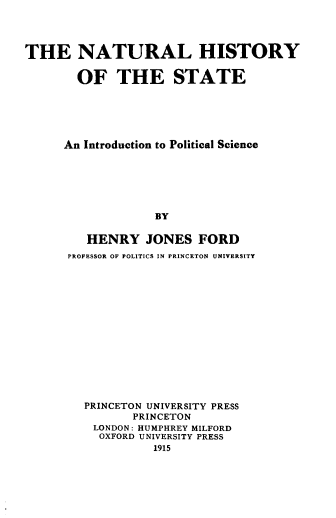 handle is hein.beal/nlhyotse0001 and id is 1 raw text is: 




THE NATURAL HISTORY


        OF   THE STATE






      An Introduction to Political Science







                   BY

         HENRY   JONES   FORD
      PROFESSOR OF POLITICS IN PRINCETON UNIVERSITY


PRINCETON UNIVERSITY PRESS
       PRINCETON
 LONDON: HUMPHREY MILFORD
 OXFORD UNIVERSITY PRESS
          1915


