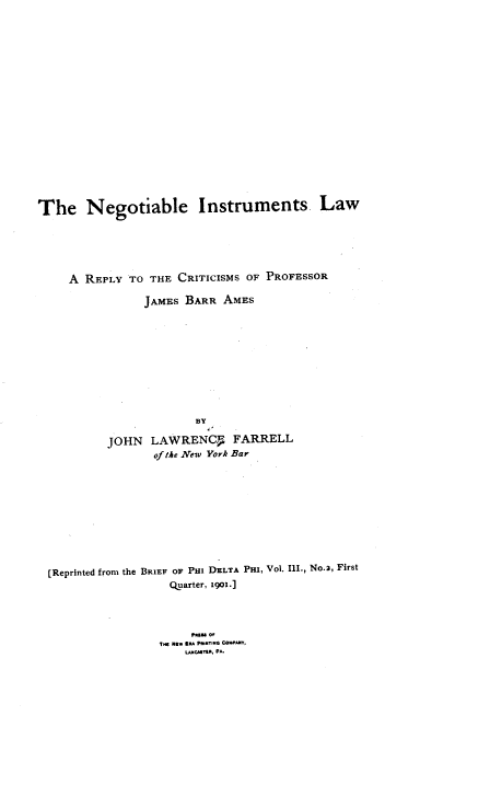 handle is hein.beal/nlmcs0001 and id is 1 raw text is: 



















The Negotiable Instruments. Law






     A REPLY TO THE CRITICISMS OF PROFESSOR

                JAMES BARR AMES










                        BY

          JOHN LAWRENCF FARRELL
                 of the New York Bar










  [Reprinted from the BRIEF OF PHI DELTA Pro, Vol. Ill., No.2, First
                    Quarter, igo.]





                  TH NKW JE  PMNT.E  COWA,
                      LMCAMT1E, PA



