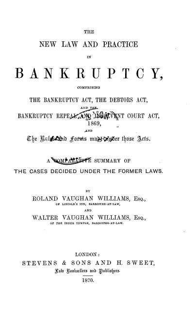 handle is hein.beal/nlpbcb0001 and id is 1 raw text is: 



TME


      NEW   LAW  AND PRACTICE

                  IN


BANKRUPT CY,

                COMPRISING

    THE BANKRUPTCY ACT, THE DEBTORS ACT,


 BANKRUPTCY PEPEij      NXT COURT ACT,
                  1869,
                  -AND
      g~  ~   1UM  max  Oo ~jtr f ase Acts.



        AQA         SUMMARY OF

THE CASES DECIDED UNDER THE FORMER LAWS.


                  BY
     ROLAND VAUGHAN WILLIAMS, ESQ.,
          OF LINCOLN'S INN, BARRISTER-AT-LAW,
                 AND
     WALTER VAUGHAN WILLIAMS, ESQ.,
         OF THE INNER TEMPLE, BARRISTER-AT-LAW.




               LONDON:
  STEVENS & SONS AND H. SWEET,


                 1870.


