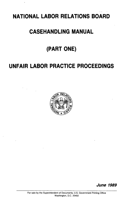 handle is hein.beal/nlrbcm0001 and id is 1 raw text is: NATIONAL LABOR RELATIONS BOARD
CASEHANDLING MANUAL
(PART ONE)
UNFAIR LABOR PRACTICE PROCEEDINGS
0-J Rgr
v   °

June 1989

For sale by the Superintendent of Documents, U.S. Government Printing Office
Washington, D.C. 20402


