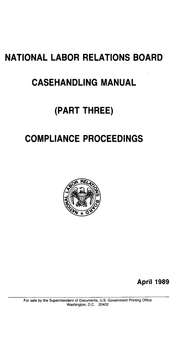 handle is hein.beal/nlrbcm0003 and id is 1 raw text is: NATIONAL LABOR RELATIONS BOARD

CASEHANDLING MANUAL
(PART THREE)
COMPLIANCE PROCEEDINGS

April 1989

For sale by the Superintendent of Documents, U.S. Government Printing Office
Washington, D.C. 20402


