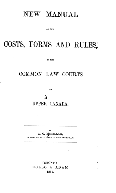 handle is hein.beal/nmnctf0001 and id is 1 raw text is: NEW MANUAL
OF THE
COSTS, FORMS AND RULES,
IN THE

COMMON

LAW COURTS

OP

UPPER CANADA.

BY
A. G. MoMILLAN,
OF OSGOODE HAL iNBONTO, STUDENT.AT-LA.

TORONTO:
ROLLO & ADAM
1865.


