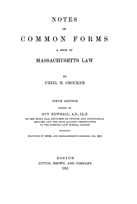 handle is hein.beal/nocofomla0001 and id is 1 raw text is: NOTES
ON
COMMON FORMS

A BOOK OF
MASSACHUSETTS LAW
BY
URIEL H. CROCKER

FIFTH EDITION
EDITED BY
GUY NEWHALL, A.B., LL.B.
OF THE ESSEX BAR, LECTURER ON FUTURE AND CONDITIONAL
ESTATES AND THE RULE AGAINST PERPETUITIES
IN THE EVENING LAW SCHOOL, BOSTON
INCLUDING
STATUTES OF 1912, AND MASSACHUSETTS REPORTS, VOL. 211

BOSTON
LITTLE, BROWN, AND COMPANY
1913


