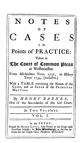 handle is hein.beal/nocptraie0001 and id is 1 raw text is: 


I      --_ _


NO


TE


OF


A


S


E


IN


Points of PRACTICE:
              Taken in

):DC  (toart  of Common Pleas
           at Weftminfler.


From Michaelmas Term 1732,
        Term  1754, (inclufive.)


to Hilary


With a TABLE   containing the Names of the
  CASES, and an INDEX of the PRINCIPAL
  MATTERS.

  By  HENRT BARNES,
One of the Secondaries of the faid Court.

        In Two   VOLUMi  ES.
             V O L.  I.

             In the SAVOY:
Printed by HENRY LINTOT, Law-Printer to the King's moft
Excellent Majefty; for 3obn Abtckburgbl, at the Sun be-
tween the two femple Gates, Fleetfreet, MDCCLIV.


S


C


S


