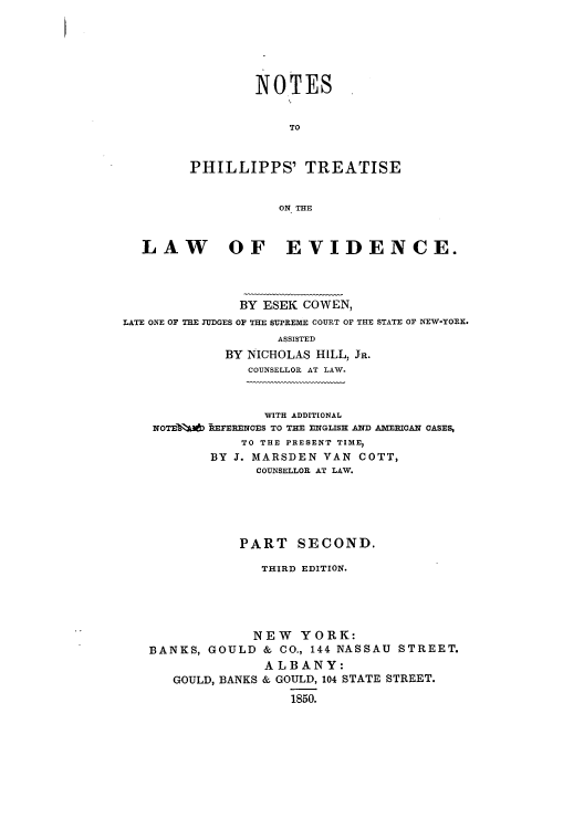 handle is hein.beal/nophilt0002 and id is 1 raw text is: NOTES
TO
PHILLIPPS' TREATISE
ON THE

LAW OF EVIDENCE.
BY ESEK COWEN,
LATE ONE OF THE JUDGES OF THE SUPREME COURT OF THE STATE OF NEW-YORK.
ASSISTED
BY NICHOLAS HILL, JR.
COUNSELLOR AT LAW.
WITH ADDITIONAL
NOTEIR  BREFERENCES TO THE ENGLISH AND AMERICAN CASES,
TO THE PRESENT TIME,
BY J. MARSDEN VAN COTT,
COUNSELLOR AT LAW.
PART SECOND.
THIRD EDITION.
NEW YORK:
BANKS, GOULD & CO., 144 NASSAU STREET.
ALBANY:
GOULD, BANKS & GOULD, 104 STATE STREET.
1850.


