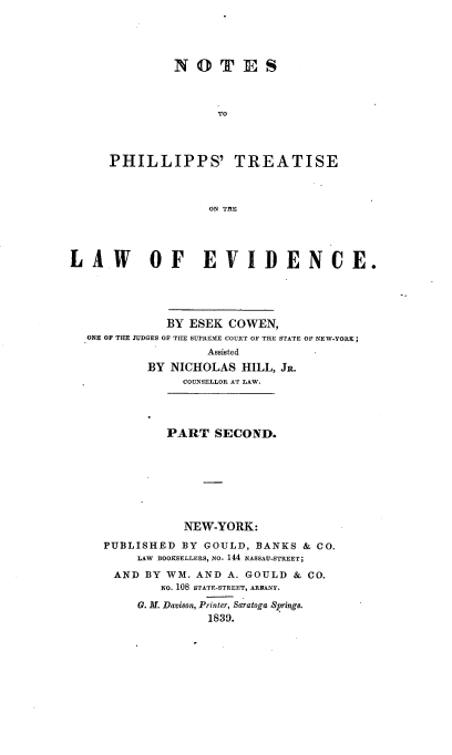 handle is hein.beal/nophtevd0002 and id is 1 raw text is: 





         N O T E S



                TO




PHILLIPPS' TREATISE



              ON TME


LAW        OF EVIDENCE.





              BY ESEK COWEN,
  ONE OF THE JUDGES OF ThE SUPREME COURT OF THE STATE OF NEW-YORK;
                    Assisted
           BY NICHOLAS HILL, JR.
                COUNSELLOR AT LAW.




              PART SECOND.








                NEW-YORK:

     PUBLISHED BY GOULD, BANKS & CO.
          LAW  BOOKSELLERS, NO. 144 NASSAU-STREET;
      AND BY WM. AND A. GOULD & CO.
             NO. 108 STATE-STREET, ARIANY.

          G. M. Davison, Printer, Saratoga Srings.
                    1839.


