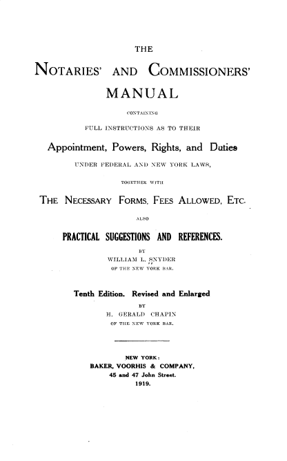 handle is hein.beal/notacmcf0001 and id is 1 raw text is: THE
NOTARIES' AND           COMMISSIONERS'
MANUAL
CONTAINING
FULL INSTRUCTIONS AS TO THEIR
Appointment, Powers, Rights, and Duties
UNDER FEDERAL AND NEW YORK LAWS,
TOGETHER WITH
THE NECESSARY FORMS, FEES ALLOWED, ETC.

ALSO
PRACTICAL SUGGESTIONS AND REFERENCES.
BY
WILLIAM L. SNYDER
OF THE NEW YORK BAR.
Tenth Edition. Revised and Enlarged
BY
H. GERALD CHAPIN
OF THE NEW YORK BAR.
NEW YORK:
BAKER, VOORHIS & COMPANY,
45 and 47 John Street.
1919.



