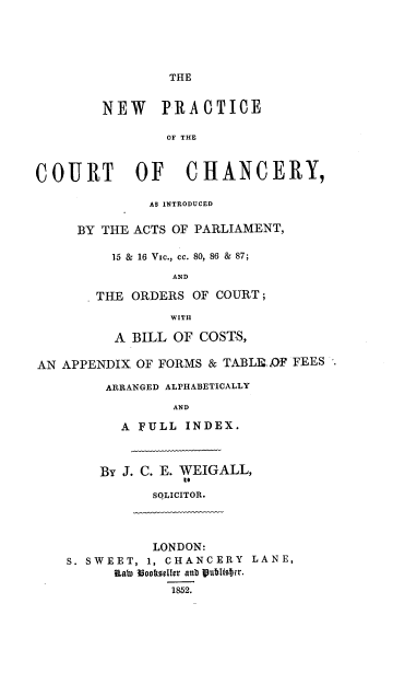 handle is hein.beal/npcciap0001 and id is 1 raw text is: THE

NEW PRACTICE
OF THE
COURT OF CHANCERY,
AS INTRODUCED
BY THE ACTS OF PARLIAMENT,
15 & 16 Vic., cc. 80, 86 & 87;
AND
THE ORDERS OF COURT ;
WITH
A BILL OF COSTS,
AN APPENDIX OF FORMS & TABLE, F FEES
ARRANGED ALPHABETICALLY
AND
A FULL INDEX.
BY J. C. E. WEIGALL,
to
SQLICITOR.
LONDON:
S. SWEET, 1, CHANCERY LANE,
RODn Ioo1tseller anb 8u2lis.er.
1852.


